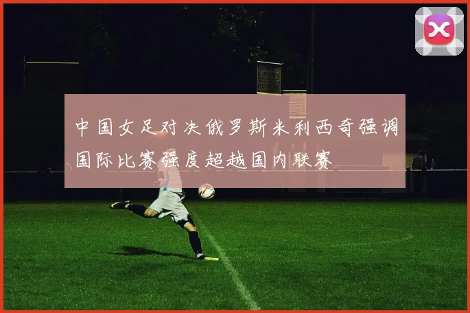 中国女足对决俄罗斯米利西奇强调国际比赛强度超越国内联赛