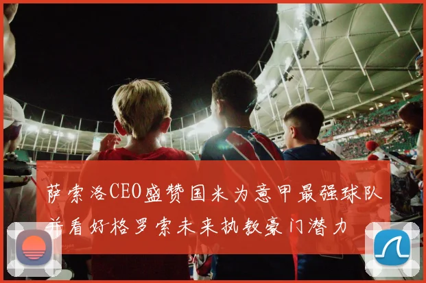 萨索洛CEO盛赞国米为意甲最强球队并看好格罗索未来执教豪门潜力