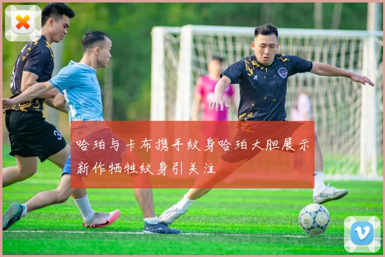 哈珀与卡布携手纹身哈珀大胆展示新作牺牲纹身引关注