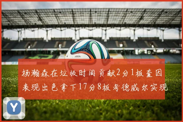杨瀚森在垃圾时间贡献2分1板奎因表现出色拿下17分8板考德威尔实现双双14板转正