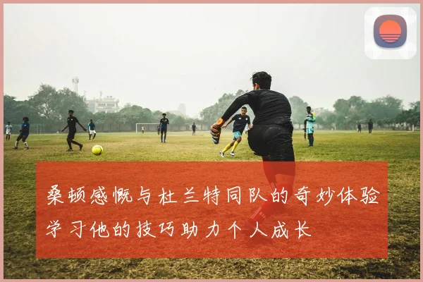 桑顿感慨与杜兰特同队的奇妙体验学习他的技巧助力个人成长