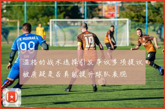 温格的战术选择引发争议多项提议被质疑是否真能提升球队表现