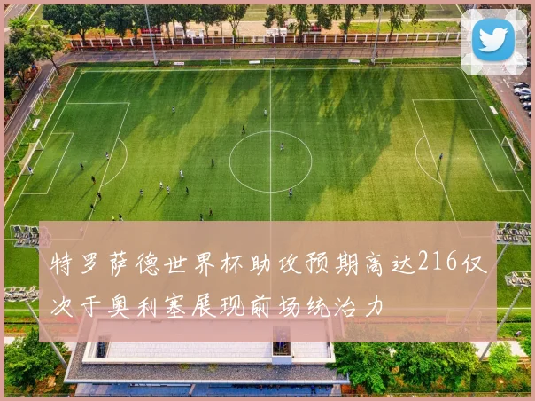 特罗萨德世界杯助攻预期高达216仅次于奥利塞展现前场统治力