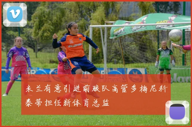 米兰有意引进前狼队高管多梅尼科泰蒂担任新体育总监