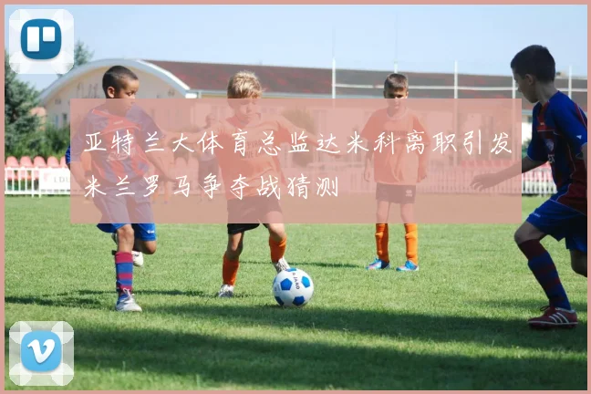 亚特兰大体育总监达米科离职引发米兰罗马争夺战猜测