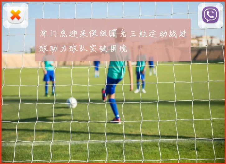 津门虎迎来保级曙光三粒运动战进球助力球队突破困境