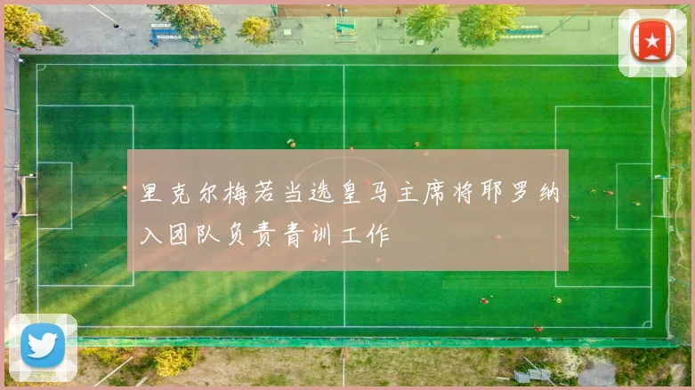 里克尔梅若当选皇马主席将耶罗纳入团队负责青训工作