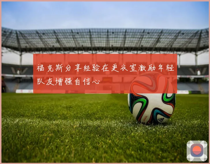 福克斯分享经验在更衣室激励年轻队友增强自信心