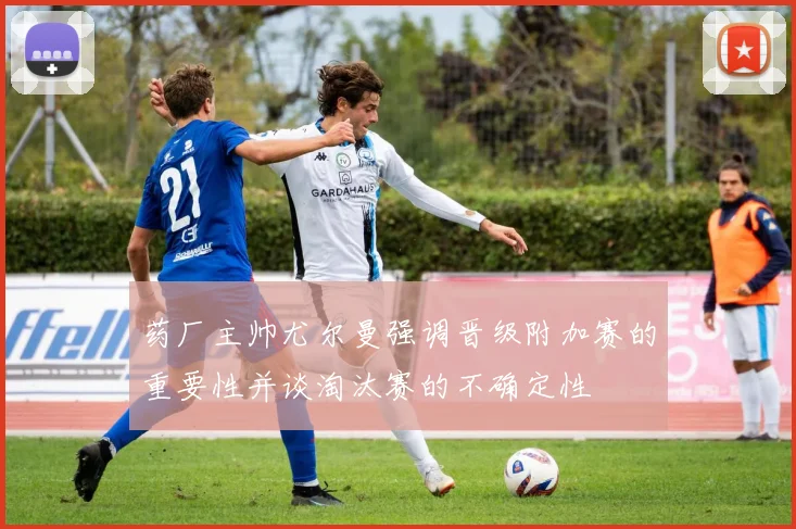 药厂主帅尤尔曼强调晋级附加赛的重要性并谈淘汰赛的不确定性