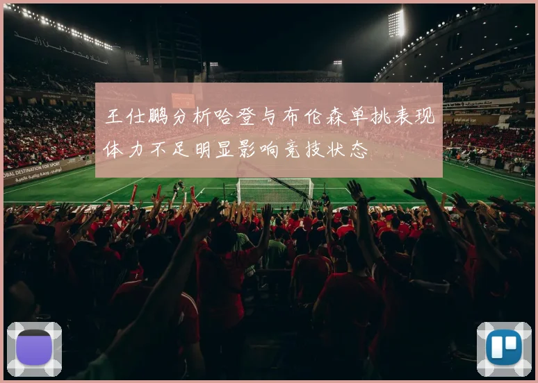 王仕鹏分析哈登与布伦森单挑表现体力不足明显影响竞技状态