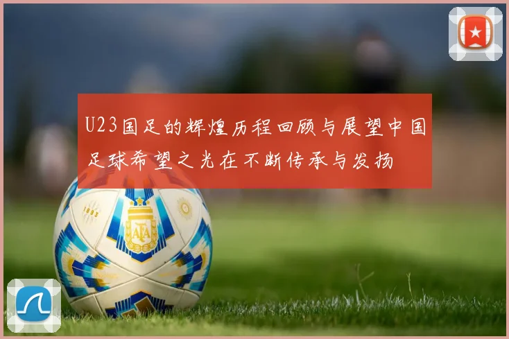 U23国足的辉煌历程回顾与展望中国足球希望之光在不断传承与发扬