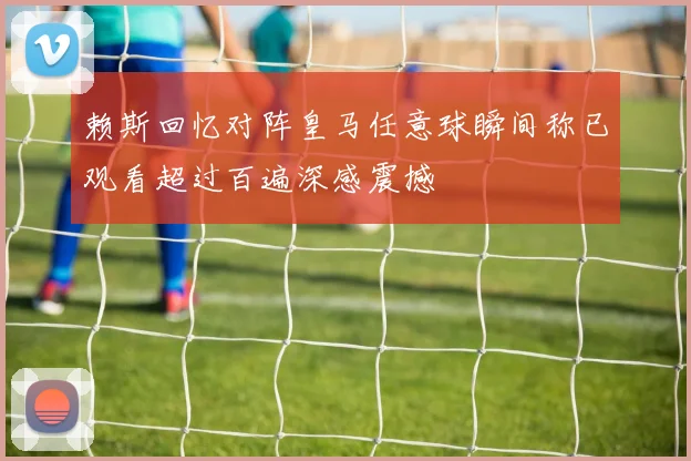 赖斯回忆对阵皇马任意球瞬间称已观看超过百遍深感震撼