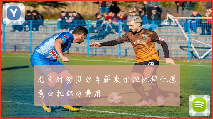 尤文对努贝尔年薪表示担忧拜仁愿意分担部分费用