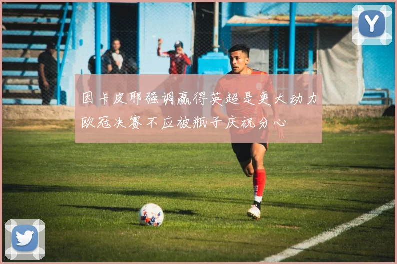 因卡皮耶强调赢得英超是更大动力欧冠决赛不应被瓶子庆祝分心