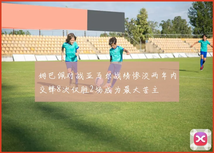姆巴佩对战亚马尔战绩惨淡两年内交锋8次仅胜2场成为最大苦主