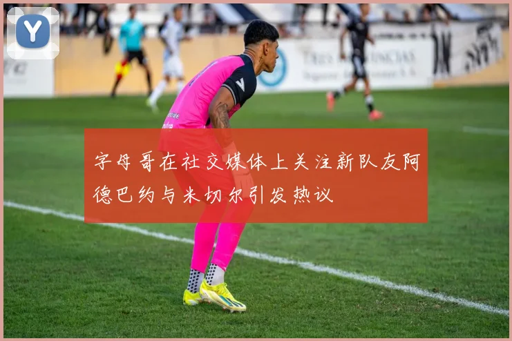 字母哥在社交媒体上关注新队友阿德巴约与米切尔引发热议