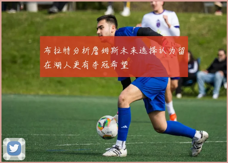 布拉特分析詹姆斯未来选择认为留在湖人更有夺冠希望