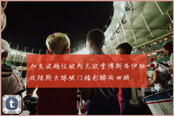 加克波越位被判无效索博斯洛伊助攻琼斯头球破门精彩瞬间回顾